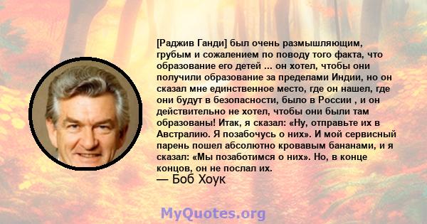 [Раджив Ганди] был очень размышляющим, грубым и сожалением по поводу того факта, что образование его детей ... он хотел, чтобы они получили образование за пределами Индии, но он сказал мне единственное место, где он