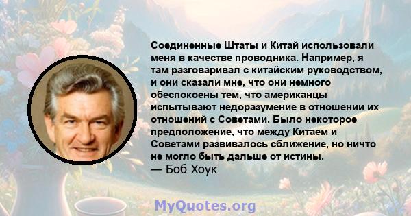 Соединенные Штаты и Китай использовали меня в качестве проводника. Например, я там разговаривал с китайским руководством, и они сказали мне, что они немного обеспокоены тем, что американцы испытывают недоразумение в