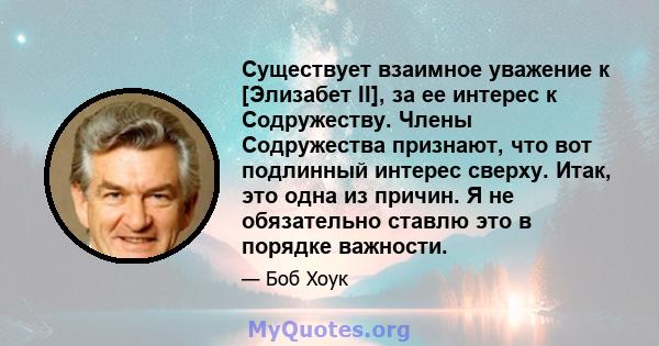 Существует взаимное уважение к [Элизабет II], за ее интерес к Содружеству. Члены Содружества признают, что вот подлинный интерес сверху. Итак, это одна из причин. Я не обязательно ставлю это в порядке важности.