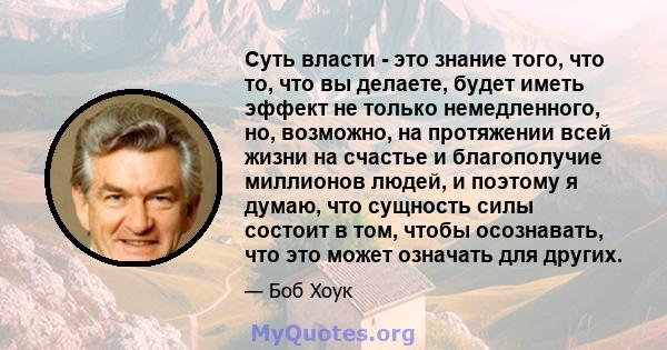 Суть власти - это знание того, что то, что вы делаете, будет иметь эффект не только немедленного, но, возможно, на протяжении всей жизни на счастье и благополучие миллионов людей, и поэтому я думаю, что сущность силы