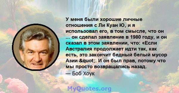 У меня были хорошие личные отношения с Ли Куан Ю, и я использовал его, в том смысле, что он ... он сделал заявление в 1980 году, и он сказал в этом заявлении, что: «Если Австралия продолжает идти так, как есть, это