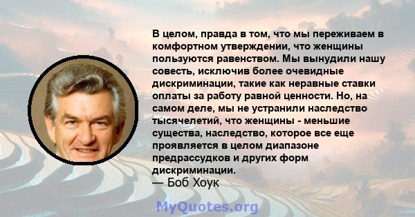 В целом, правда в том, что мы переживаем в комфортном утверждении, что женщины пользуются равенством. Мы вынудили нашу совесть, исключив более очевидные дискриминации, такие как неравные ставки оплаты за работу равной