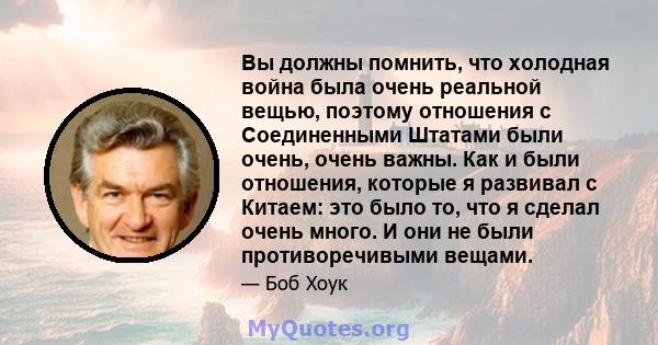 Вы должны помнить, что холодная война была очень реальной вещью, поэтому отношения с Соединенными Штатами были очень, очень важны. Как и были отношения, которые я развивал с Китаем: это было то, что я сделал очень