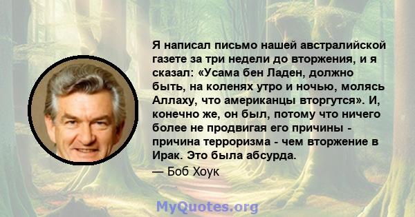 Я написал письмо нашей австралийской газете за три недели до вторжения, и я сказал: «Усама бен Ладен, должно быть, на коленях утро и ночью, молясь Аллаху, что американцы вторгутся». И, конечно же, он был, потому что