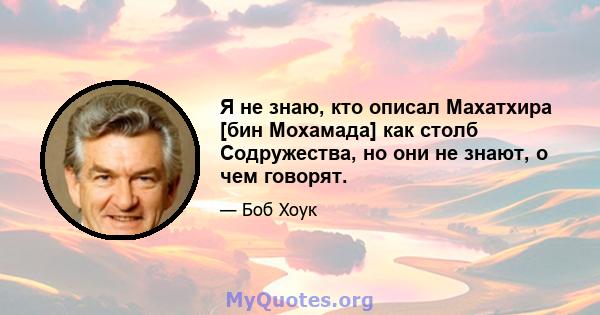 Я не знаю, кто описал Махатхира [бин Мохамада] как столб Содружества, но они не знают, о чем говорят.