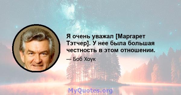 Я очень уважал [Маргарет Тэтчер]. У нее была большая честность в этом отношении.