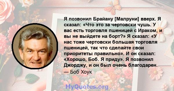 Я позвонил Брайану [Малруни] вверх. Я сказал: «Что это за чертовски чушь. У вас есть торговля пшеницей с Ираком, и вы не выйдете на борт?» Я сказал: «У нас тоже чертовски большая торговля пшеницей, так что сделайте свои 