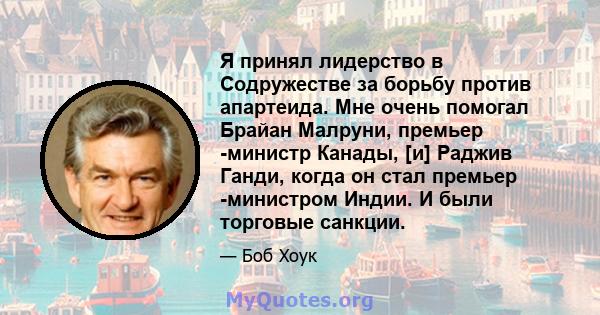 Я принял лидерство в Содружестве за борьбу против апартеида. Мне очень помогал Брайан Малруни, премьер -министр Канады, [и] Раджив Ганди, когда он стал премьер -министром Индии. И были торговые санкции.