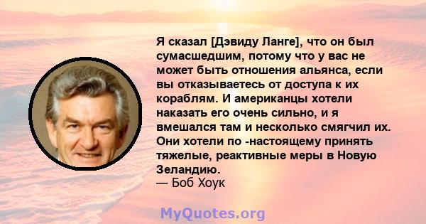 Я сказал [Дэвиду Ланге], что он был сумасшедшим, потому что у вас не может быть отношения альянса, если вы отказываетесь от доступа к их кораблям. И американцы хотели наказать его очень сильно, и я вмешался там и