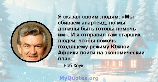 Я сказал своим людям: «Мы сбиваем апартеид, но мы должны быть готовы помочь им». И я отправил там старших людей, чтобы помочь входящему режиму Южной Африки пойти на экономический план.