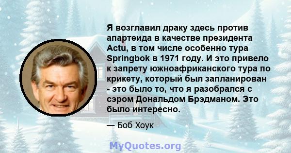 Я возглавил драку здесь против апартеида в качестве президента Actu, в том числе особенно тура Springbok в 1971 году. И это привело к запрету южноафриканского тура по крикету, который был запланирован - это было то, что 