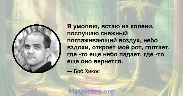 Я умоляю, встаю на колени, послушаю снежный поглаживающий воздух, небо вздохи, откроет мой рот, глотает, где -то еще небо падает, где -то еще оно вернется.