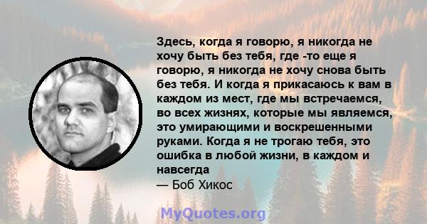 Здесь, когда я говорю, я никогда не хочу быть без тебя, где -то еще я говорю, я никогда не хочу снова быть без тебя. И когда я прикасаюсь к вам в каждом из мест, где мы встречаемся, во всех жизнях, которые мы являемся,