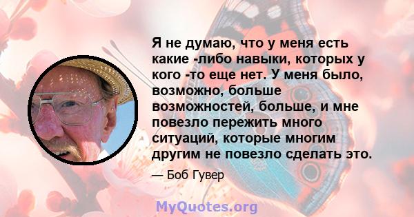 Я не думаю, что у меня есть какие -либо навыки, которых у кого -то еще нет. У меня было, возможно, больше возможностей, больше, и мне повезло пережить много ситуаций, которые многим другим не повезло сделать это.