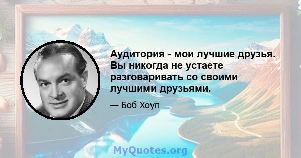 Аудитория - мои лучшие друзья. Вы никогда не устаете разговаривать со своими лучшими друзьями.