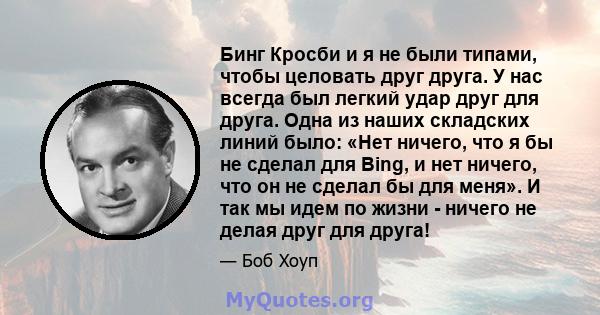 Бинг Кросби и я не были типами, чтобы целовать друг друга. У нас всегда был легкий удар друг для друга. Одна из наших складских линий было: «Нет ничего, что я бы не сделал для Bing, и нет ничего, что он не сделал бы для 