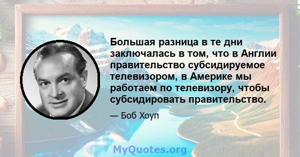 Большая разница в те дни заключалась в том, что в Англии правительство субсидируемое телевизором, в Америке мы работаем по телевизору, чтобы субсидировать правительство.