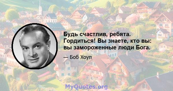 Будь счастлив, ребята. Гордиться! Вы знаете, кто вы: вы замороженные люди Бога.