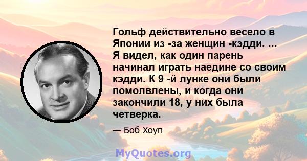 Гольф действительно весело в Японии из -за женщин -кэдди. ... Я видел, как один парень начинал играть наедине со своим кэдди. К 9 -й лунке они были помолвлены, и когда они закончили 18, у них была четверка.