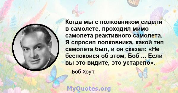 Когда мы с полковником сидели в самолете, проходил мимо самолета реактивного самолета. Я спросил полковника, какой тип самолета был, и он сказал: «Не беспокойся об этом, Боб ... Если вы это видите, это устарело».