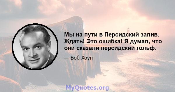 Мы на пути в Персидский залив. Ждать! Это ошибка! Я думал, что они сказали персидский гольф.