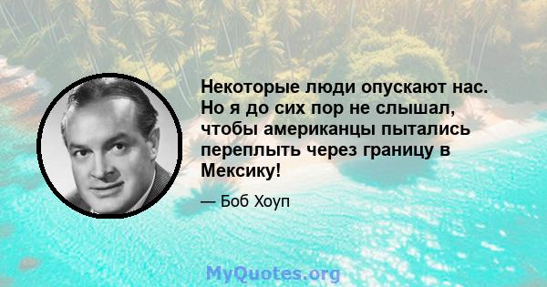 Некоторые люди опускают нас. Но я до сих пор не слышал, чтобы американцы пытались переплыть через границу в Мексику!