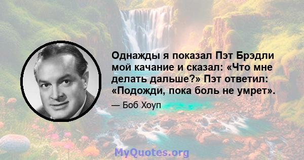 Однажды я показал Пэт Брэдли мой качание и сказал: «Что мне делать дальше?» Пэт ответил: «Подожди, пока боль не умрет».