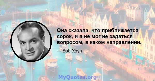 Она сказала, что приближается сорок, и я не мог не задаться вопросом, в каком направлении.