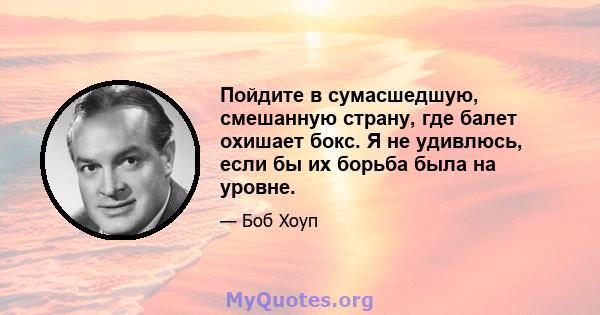 Пойдите в сумасшедшую, смешанную страну, где балет охишает бокс. Я не удивлюсь, если бы их борьба была на уровне.