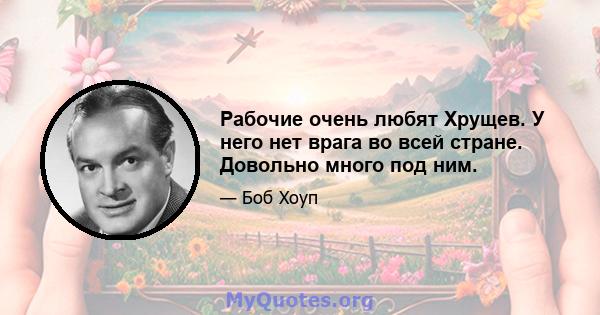 Рабочие очень любят Хрущев. У него нет врага во всей стране. Довольно много под ним.