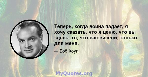 Теперь, когда война падает, я хочу сказать, что я ценю, что вы здесь, то, что вас висели, только для меня.