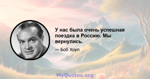 У нас была очень успешная поездка в Россию. Мы вернулись.