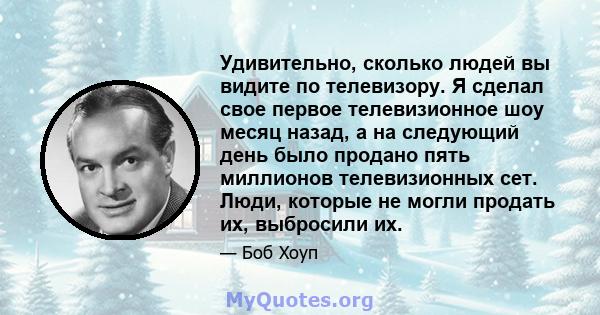 Удивительно, сколько людей вы видите по телевизору. Я сделал свое первое телевизионное шоу месяц назад, а на следующий день было продано пять миллионов телевизионных сет. Люди, которые не могли продать их, выбросили их.