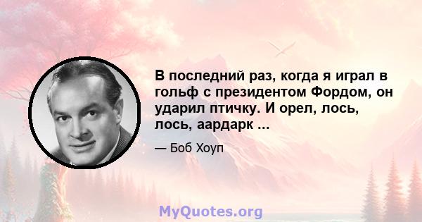 В последний раз, когда я играл в гольф с президентом Фордом, он ударил птичку. И орел, лось, лось, аардарк ...