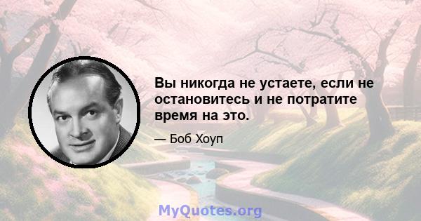 Вы никогда не устаете, если не остановитесь и не потратите время на это.