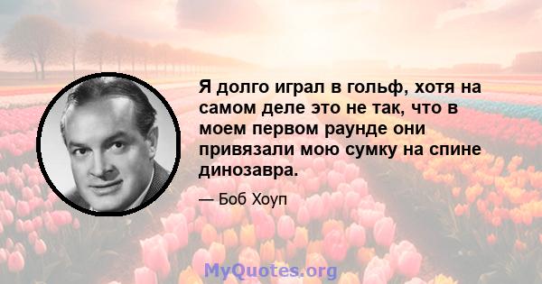 Я долго играл в гольф, хотя на самом деле это не так, что в моем первом раунде они привязали мою сумку на спине динозавра.