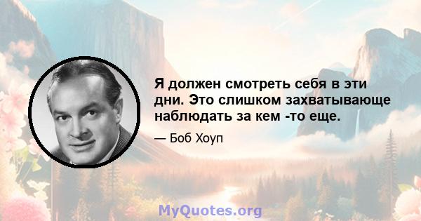 Я должен смотреть себя в эти дни. Это слишком захватывающе наблюдать за кем -то еще.