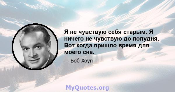 Я не чувствую себя старым. Я ничего не чувствую до полудня. Вот когда пришло время для моего сна.