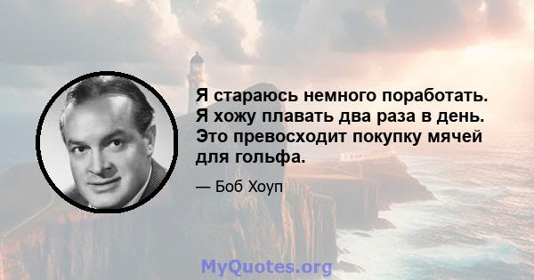 Я стараюсь немного поработать. Я хожу плавать два раза в день. Это превосходит покупку мячей для гольфа.