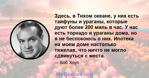 Здесь, в Тихом океане, у них есть тайфуны и ураганы, которые дуют более 200 миль в час. У нас есть торнадо и ураганы дома, но я не беспокоюсь о них. Ипотека на моем доме настолько тяжелая, что ничто не могло сдвинуться