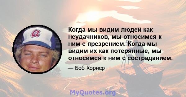 Когда мы видим людей как неудачников, мы относимся к ним с презрением. Когда мы видим их как потерянные, мы относимся к ним с состраданием.