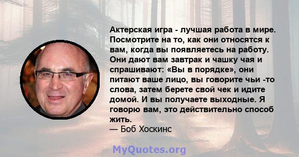 Актерская игра - лучшая работа в мире. Посмотрите на то, как они относятся к вам, когда вы появляетесь на работу. Они дают вам завтрак и чашку чая и спрашивают: «Вы в порядке», они питают ваше лицо, вы говорите чьи -то