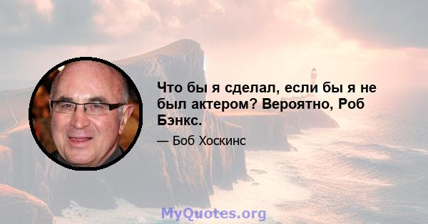 Что бы я сделал, если бы я не был актером? Вероятно, Роб Бэнкс.