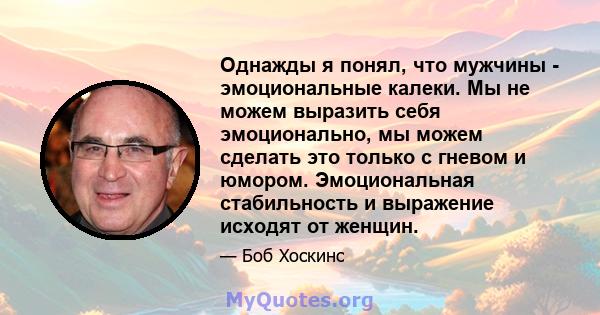 Однажды я понял, что мужчины - эмоциональные калеки. Мы не можем выразить себя эмоционально, мы можем сделать это только с гневом и юмором. Эмоциональная стабильность и выражение исходят от женщин.