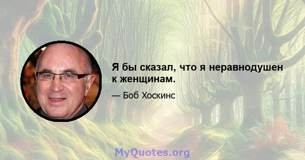 Я бы сказал, что я неравнодушен к женщинам.