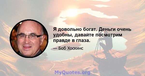 Я довольно богат. Деньги очень удобны, давайте посмотрим правде в глаза.