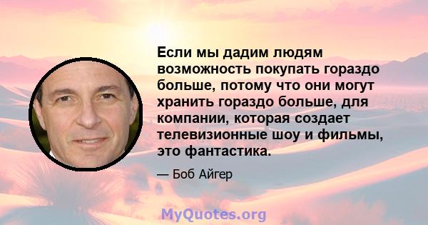 Если мы дадим людям возможность покупать гораздо больше, потому что они могут хранить гораздо больше, для компании, которая создает телевизионные шоу и фильмы, это фантастика.