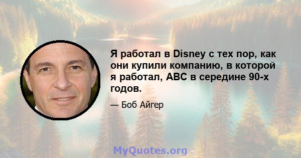 Я работал в Disney с тех пор, как они купили компанию, в которой я работал, ABC в середине 90-х годов.