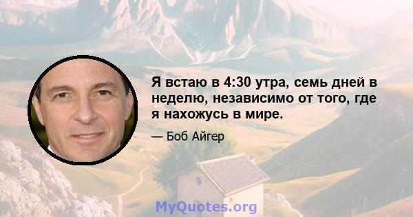 Я встаю в 4:30 утра, семь дней в неделю, независимо от того, где я нахожусь в мире.