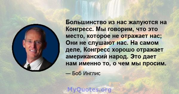 Большинство из нас жалуются на Конгресс. Мы говорим, что это место, которое не отражает нас; Они не слушают нас. На самом деле, Конгресс хорошо отражает американский народ. Это дает нам именно то, о чем мы просим.